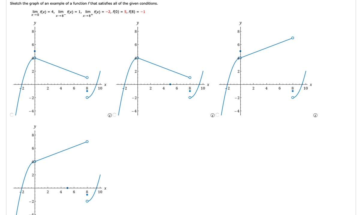Sketch the graph of an example of a function f that satisfies all of the given conditions.
lim f(x) = 4,
lim f(x) = 1, lim
X→8+
f(x) = -2, f(0) = 5, f(8) = -1
X→8-
y
y
y
8
8
8
6
6
6
2
X
2
4
10
2
2
4
6
8
10
12
2
4
8
10
-2
-2
-2
-4
y
8
6.
2
2
2
4 6
8
10
-2
21
2.
2.
