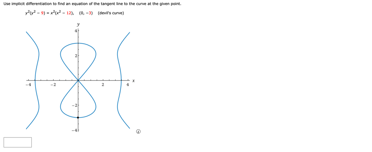 Use implicit differentiation to find an equation of the tangent line to the curve at the given point.
y?(y? - 9) = x2(x² – 12), (0, –3) (devil's curve)
%D
y
4|
181
2
-4
-2
2
4
-2
-4F
