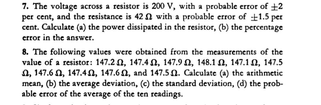 7. The voltage across a resistor is 200 V, with a probable error of +2
per cent, and the resistance is 42 N with a probable error of 1.5 per
cent. Calculate (a) the power dissipated in the resistor, (b) the percentage
error in the answer.
8. The following values were obtained from the measurements of the
value of a resistor: 147.2 , 147.4 N, 147.9 N, 148.1 N, 147.1 2, 147.5
2, 147.6 N, 147.42, 147.6 2, and 147.5 Q. Calculate (a) the arithmetic
mean, (b) the average deviation, (c) the standard deviation, (d) the prob-
able error of the average of the ten readings.
