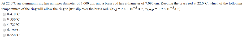 At 22.0°C an aluminum ring has an inner diameter of 7.000 cm, and a brass rod has a diameter of 7.090 cm. Keeping the brass rod at 22.0°C, which of the following
temperatures of the ring will allow the ring to just slip over the brass rod? (@Al = 2.4 × 10-5/C°, abrass = 1.9 × 10-5/C°)
a.418°C
b.536°C
ⒸC. 725°C
O d. 190°C
e. 558°C