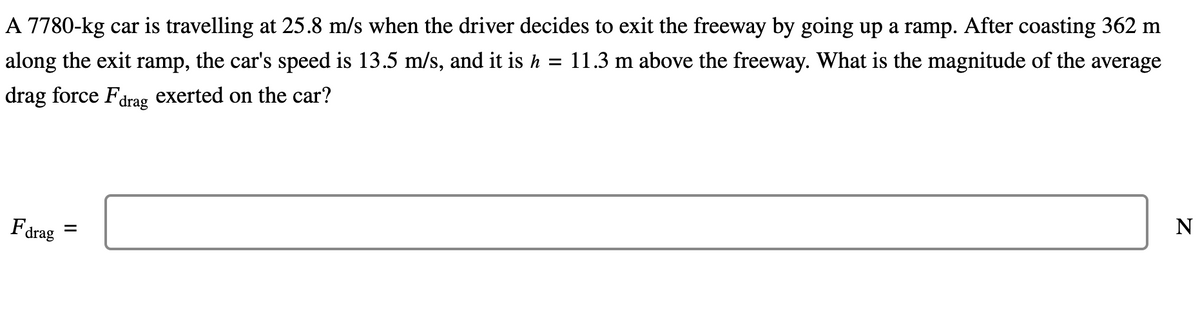 A 7780-kg car is travelling at 25.8 m/s when the driver decides to exit the freeway by going up a ramp. After coasting 362 m
along the exit ramp, the car's speed is 13.5 m/s, and it is h = 11.3 m above the freeway. What is the magnitude of the average
drag force Fdrag exerted on the car?
Fdrag
=
N