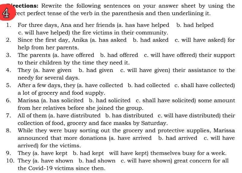 rections: Rewrite the following sentences on your answer sheet by using the
4 rect perfect tense of the verb in the parenthesis and then underlining it.
1. For three days, Ana and her friends (a. has have helped
2.
3.
c. will have helped) the fire victims in their community.
b. had helped
Since the first day, Anika (a. has asked b. had asked c. will have asked) for
help from her parents.
The parents (a. have offered b. had offered c. will have offered) their support
to their children by the time they need it.
4.
They (a. have given b. had given
5.
6.
7.
8.
9.
needy for several days.
c. will have given) their assistance to the
After a few days, they (a. have collected b. had collected c. shall have collected)
a lot of grocery and food supply.
Marissa (a. has solicited b. had solicited c. shall have solicited) some amount
from her relatives before she joined the group.
All of them (a. have distributed b. has distributed c. will have distributed) their
collection of food, grocery and face masks by Saturday.
While they were busy sorting out the grocery and protective supplies, Marissa
announced that more donations (a. have arrived b. had arrived c. will have
arrived) for the victims.
They (a. have kept b. had kept will have kept) themselves busy for a week.
10. They (a. have shown b. had shown c. will have shown) great concern for all
the Covid-19 victims since then.