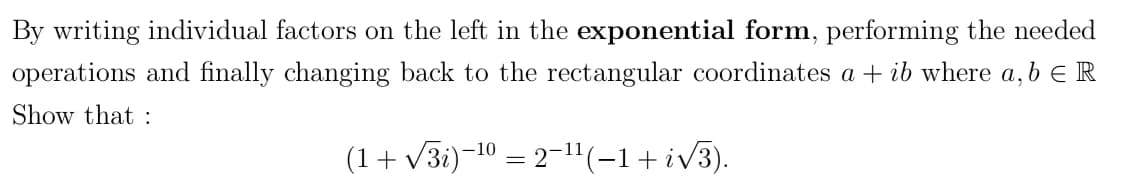 By writing individual factors on the left in the exponential form, performing the needed
operations and finally changing back to the rectangular coordinates a + ib where a, b E R
Show that :
(1 + √3i)−¹⁰ = 2−¹¹(−1+ i��3).