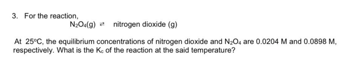 3. For the reaction,
N204(9)
nitrogen dioxide (g)
At 25°C, the equilibrium concentrations of nitrogen dioxide and N2O4 are 0.0204 M and 0.0898 M,
respectively. What is the Kc of the reaction at the said temperature?

