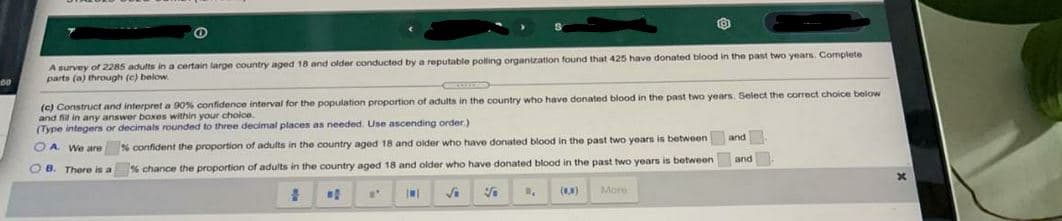 A survey of 2285 adults in a certain large country aged 18 and older conducted by a reputable polling organization found that 425 have donated blood in the past two years. Complete
parts (a) through (c) below.
(c) Construct and interpret a 90% confidence interval for the population proportion of adults
and fil in any answer boxes within your choice
(Type integers or decimats rounded to three decimal places as needed. Use ascending order)
the country who have donated blood in the past two years. Select the correct choice below
OA We are % confident the proportion of adults in the country aged 18 and older who have donated blood in the past two years is between and
O 8. There is a
% chance the proportion of adults in the country aged 18 and older who have donated blood in the past two years is between and
()
More
