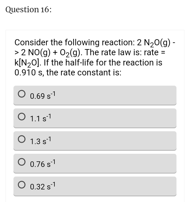 Question 16:
Consider the following reaction: 2 N₂0(g) -
> 2 NO(g) + O₂(g). The rate law is: rate =
k[N₂0]. If the half-life for the reaction is
0.910 s, the rate constant is:
0.69 s-1
O 1.1 s¹
1.3 s1
O 0.76 s-1
0 0.32 s-¹