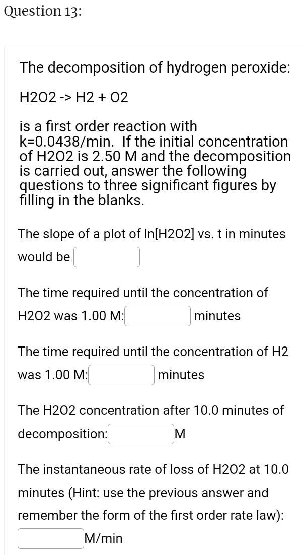 Question 13:
The decomposition of hydrogen peroxide:
H202 -> H2 + 02
is a first order reaction with
k=0.0438/min. If the initial concentration
of H202 is 2.50 M and the decomposition
is carried out, answer the following
questions to three significant figures by
filling in the blanks.
The slope of a plot of In[H202] vs. t in minutes
would be
The time required until the concentration of
H202 was 1.00 M:
minutes
The time required until the concentration of H2
was 1.00 M:
minutes
The H202 concentration after 10.0 minutes of
decomposition:
M
The instantaneous rate of loss of H202 at 10.0
minutes (Hint: use the previous answer and
remember the form of the first order rate law):
M/min
