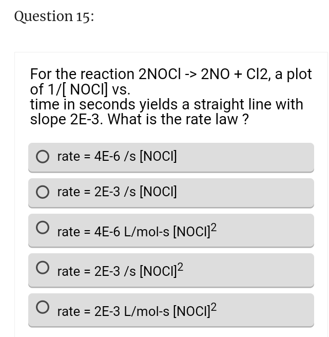 Question 15:
For the reaction 2NOCI -> 2NO + CI2, a plot
of 1/[ NOCI] vs.
time in seconds yields a straight line with
slope 2E-3. What is the rate law ?
O rate = 4E-6 /s [NOCI]
O rate=2E-3/s [NOCI]
rate = 4E-6 L/mol-s [NOCI]²
O rate=2E-3/s [NOCI]²
rate=2E-3 L/mol-s [NOCI]²