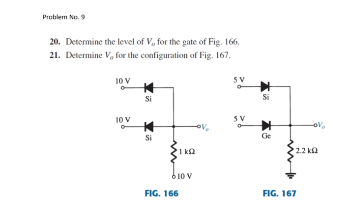 Problem No. 9
20. Determine the level of V, for the gate of Fig. 166.
21. Determine V, for the configuration of Fig. 167.
10 V
5 V
Si
Si
10 V
5 V
oVo
Si
Ge
'1 kM
2.2 kM
6 10 v
FIG. 166
FIG. 167
