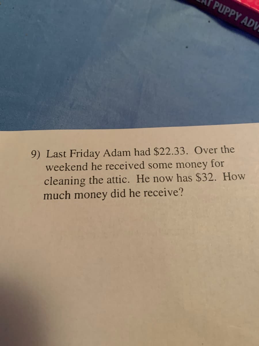 PUPPY ADV
9) Last Friday Adam had $22.33. Over the
weekend he received some money for
cleaning the attic. He now has $32. How
much money did he receive?
