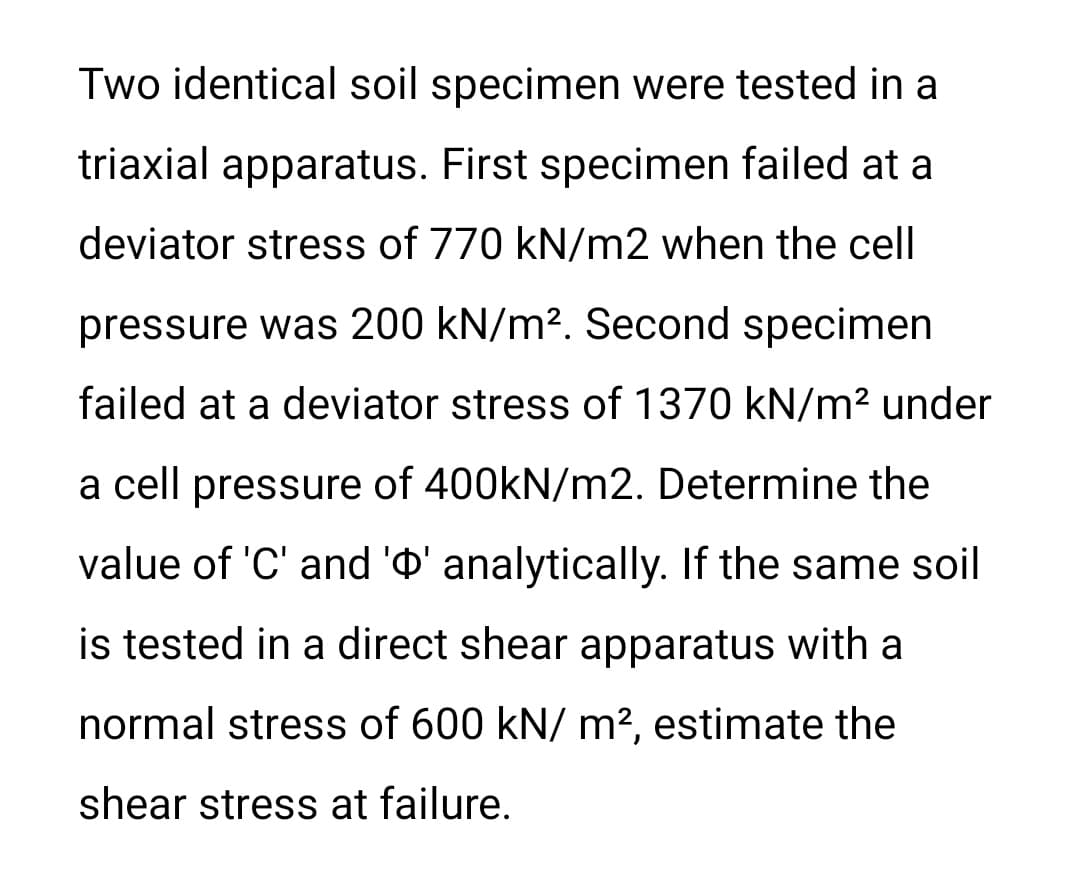 Two identical soil specimen were tested in a
triaxial apparatus. First specimen failed at a
deviator stress of 770 kN/m2 when the cell
pressure was 200 kN/m2. Second specimen
failed at a deviator stress of 1370 kN/m² under
a cell pressure of 400kN/m2. Determine the
value of 'C' and 'O' analytically. If the same soil
is tested in a direct shear apparatus with a
normal stress of 600 kN/ m², estimate the
shear stress at failure.
