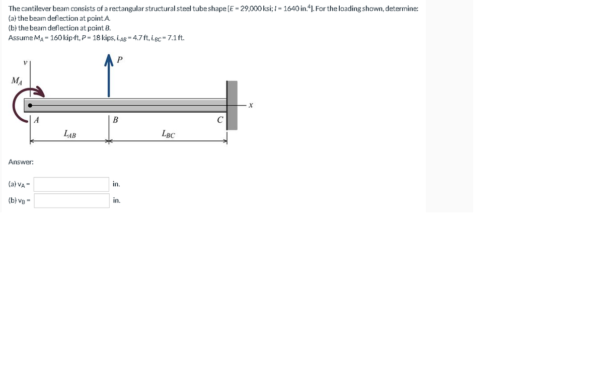 The cantilever beam consists of a rectangular structural steel tube shape[E = 29,000 ksi; I = 1640 in.4]. For the loading shown, determine:
(a) the beam deflection at point A.
(b) the bean deflection at point B.
Assume MA = 160 kip-ft, P = 18 kips, LAB = 4.7 ft, Lec = 7.1 ft.
MA
A
B
LAB
LBC
Answer:
(a) VA =
in,
(b) vg =
in.
