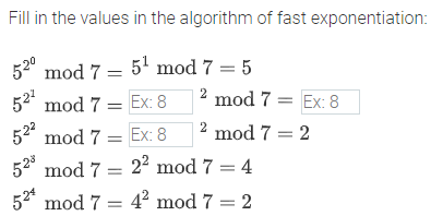 Fill in the values in the algorithm of fast exponentiation:
520
mod 7 = 5' mod 7 = 5
52 mod 7 = Ex: 8
2
mod 7 = Ex: 8
52° mod 7 = Ex: 8
2 mod 7 = 2
520
mod 7 = 22 mod 7 = 4
52" mod 7 = 4² mod 7 = 2
