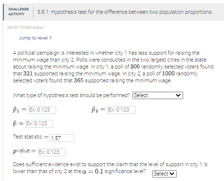 CHALLENGE
5.8.1: Hypothesis test for the difference between two population proportions.
АСTIVITY
336780.172e2dzay
Jump to level 1
A political campaign is interested in whether city 1 has less support for raising the
minimum wage than city 2. Polls were conducted in the two largest cities in the state
about raising the minimum wage. In city 1, a poll of 800 randomly selected voters found
that 321 supported raising the minimum wage. In city 2, a poll of 1000 randomly
selected voters found that 365 supported raising the minimum wage.
What type of hypothesis test should be performed? Select
P1 = Ex: 0.123
P2 = Ex: 0.123
p = Ex: 0.123
Test statistic = 1,57
pvalue = Ex 0.123
Does sufficient evidence exist to support the claim that the level of support in city 1 is
lower than that of city 2 at the a = 0.1 significance level?
Select v
