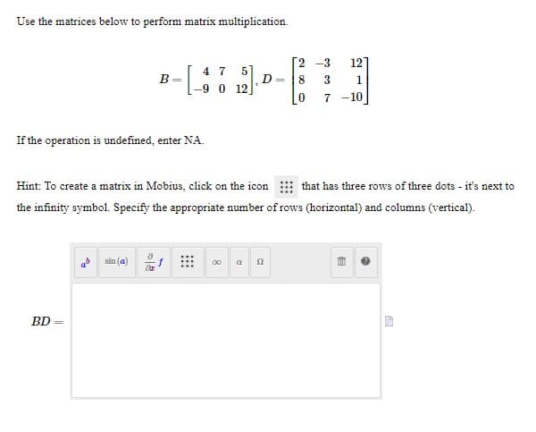 Use the matrices below to perform matrix multiplication.
[2 -3
D = 8
121
4 7 5]
B
3
1
7 -10
If the operation is undefined, enter NA.
Hint: To create a matrix in Mobius, click on the icon
that has three rows of three dots - it's next to
the infinity symbol. Specify the appropriate number of rows (horizontal) and columns (vertical).
sin (a)
00 a n
BD =

