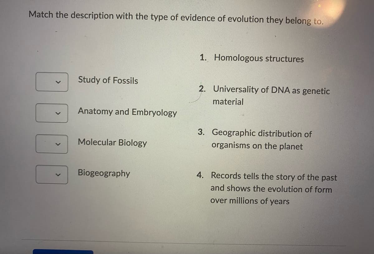 Match the description with the type of evidence of evolution they belong to.
1. Homologous structures
Study of Fossils
2. Universality of DNA as genetic
material
Anatomy and Embryology
3. Geographic distribution of
Molecular Biology
organisms on the planet
Biogeography
4. Records tells the story of the past
and shows the evolution of form
over millions of years
000
