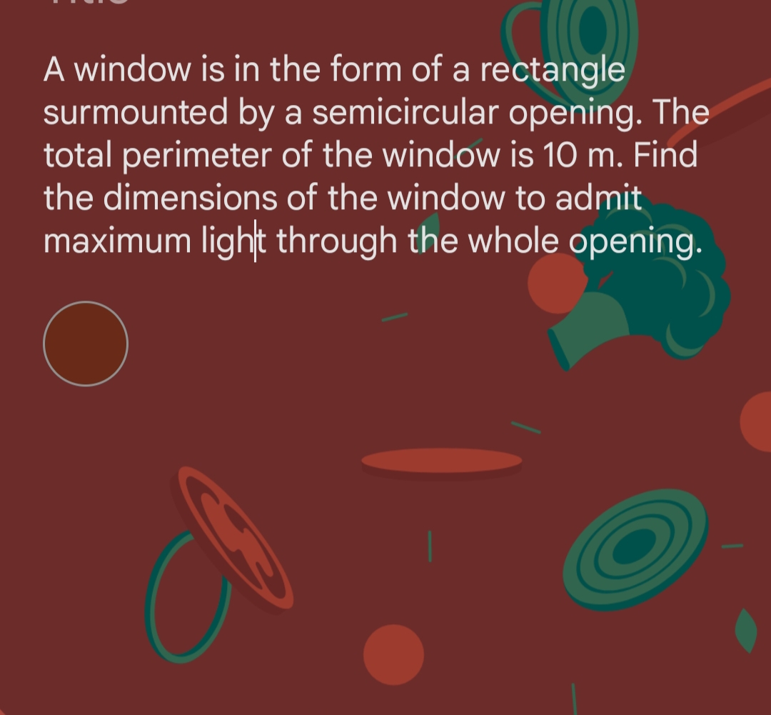 C(O))))
A window is in the form of a rectangle
surmounted by a semicircular opening. The
total perimeter of the window is 10 m. Find
the dimensions of the window to admit
maximum light through the whole opening.