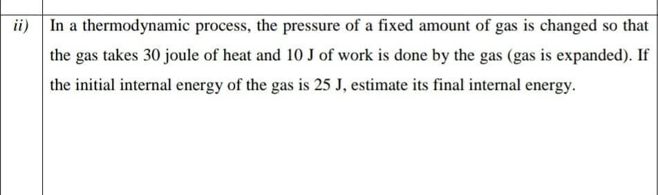 ii)
In a thermodynamic process, the pressure of a fixed amount of gas is changed so that
the gas takes 30 joule of heat and 10 J of work is done by the gas (gas is expanded). If
the initial internal energy of the gas is 25 J, estimate its final internal energy.
