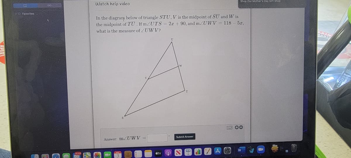 Shop Our Mother's Day Gift Shop
Watch help video
中
Favorites
In the diagram below of triangle STU, V is the midpoint of SU and W is
the midpoint of TU . If MZUTS
2x + 90, and mZUWV = 118
5x,
what is the measure of ZUWV?
U
圈 0
Submit Answer
Answer: m UWV
dtv
