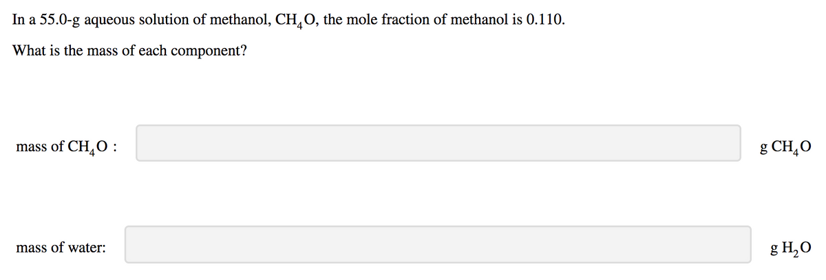 In a 55.0-g aqueous solution of methanol, CH,O, the mole fraction of methanol is 0.110.
What is the mass of each component?
mass of CH,O :
g CH,O
mass of water:
g H,O
