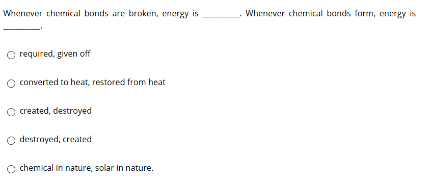 Whenever chemical bonds are broken, energy is
Whenever chemical bonds form, energy is
O required, given off
converted to heat, restored from heat
O created, destroyed
O destroyed, created
chemical in nature, solar in nature.
