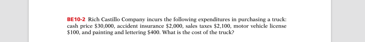 BE10-2 Rich Castillo Company incurs the following expenditures in purchasing a truck:
cash price $30,000, accident insurance $2,000, sales taxes $2,100, motor vehicle license
$100, and painting and lettering $400. What is the cost of the truck?
