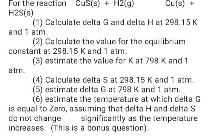 For the reaction CuS(s) + H2(g)
Cu(s) +
H2S(s)
(1) Calculate delta G and delta H at 298.15 K
and 1 atm.
(2) Calculate the value for the equilibrium
constant at 298.15 K and 1 atm.
(3) estimate the value for K at 798 K and 1
atm.
(4) Calculate delta S at 298.15 K and 1 atm.
(5) estimate delta G at 798 K and 1 atm.
(6) estimate the temperature at which delta G
is equal to Zero, assuming that delta H and delta S
significantly as the temperature
do not change
increases. (This is a bonus question).
