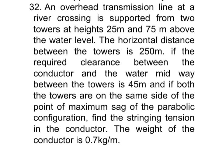 32. An overhead transmission line at a
river crossing is supported from two
towers at heights 25m and 75 m above
the water level. The horizontal distance
between the towers is 250m. if the
required
conductor and the water mid way
clearance
between
the
between the towers is 45m and if both
the towers are on the same side of the
point of maximum sag of the parabolic
configuration, find the stringing tension
in the conductor. The weight of the
conductor is 0.7kg/m.
