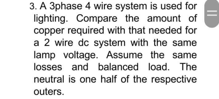 3. A 3phase 4 wire system is used for
lighting. Compare the amount of
copper required with that needed for
a 2 wire dc system with the same
lamp voltage. Assume the same
losses and balanced load. The
neutral is one half of the respective
outers.
||
