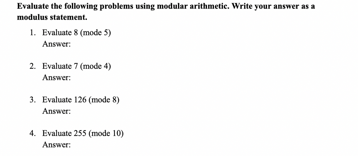 Evaluate the following problems using modular arithmetic. Write your answer as a
modulus statement.
1. Evaluate 8 (mode 5)
Answer:
2. Evaluate 7 (mode 4)
Answer:
3. Evaluate 126 (mode 8)
Answer:
4. Evaluate 255 (mode 10)
Answer:
