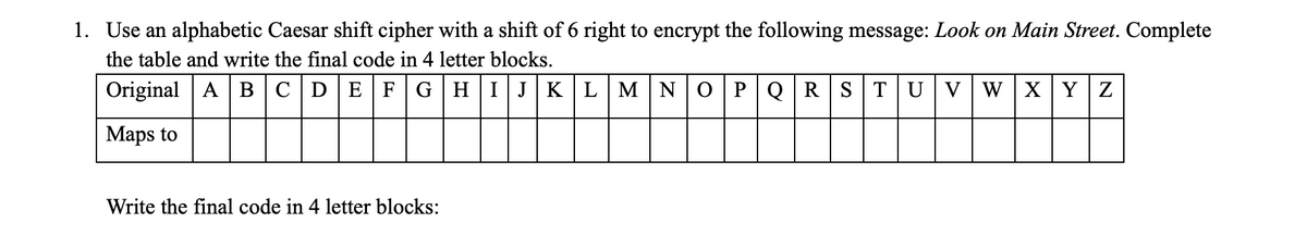 1. Use an alphabetic Caesar shift cipher with a shift of 6 right to encrypt the following message: Look on Main Street. Complete
the table and write the final code in 4 letter blocks.
Original A B C|D EFG|HIJK LMNO PQRST UVWXY Z
Maps to
Write the final code in 4 letter blocks:

