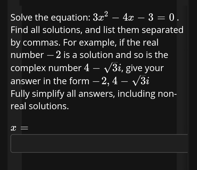 Solve the equation: 3x² – 4x – 3 = 0.
Find all solutions, and list them separated
by commas. For example, if the real
number – 2 is a solution and so is the
complex number 4 – /3i, give your
answer in the form – 2, 4 – V3i
Fully simplify all answers, including non-
|
-
real solutions.
x =
