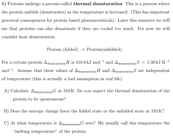 1) Proteins undergo a process called thermal denaturation. This is a process where
the protein unfolds (denaturates) as the temperature is increased. (This has important
practical consequences for protein based pharmaceuticals). Later this semester we will
see that proteins can also denaturate if they are cooled too much. For now we will
consider heat denaturation:
Protein (folded) → Protein(unfolded) .
For a certain protein Adenaturation H is 418.0 kJ mol-' and Adenaturation S = 1.30kJ K-1
mol-1. Assume that these values of Adenaturation H and Adenaturation S are independent
of temperature (this is actually a bad assumption in real life).
A) Calculate AdenaturationG at 310 K. Do you expect the thermal denaturation of the
protein to be spontaneous?
B) Does the entropy change favor the folded state or the unfolded state at 310 K?
C) At what temperature is AdenaturationG zero? We usually call this temperature the
"melting temperature" of the protein.
