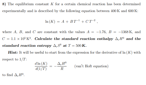 8) The equilibrium constant K for a certain chemical reaction has been determined
experimentally and is described by the following equation between 400 K and 600 K:
In (K) = A + BT¬ + CT-² ,
where A, B, and C are constant with the values A = -1.76, B = -1368 K, and
C = 1.1 x 105 K?. Calculate the standard reaction enthalpy A,H° and the
standard reaction entropy A,Sº at T = 500 K.
Hint: It will be useful to start from the expression for the derivative of In (K) with
respect to 1/T:
d In (K)
d(1/T)
4,H°
(van't Hoft equation)
R
to find A, Hº.
