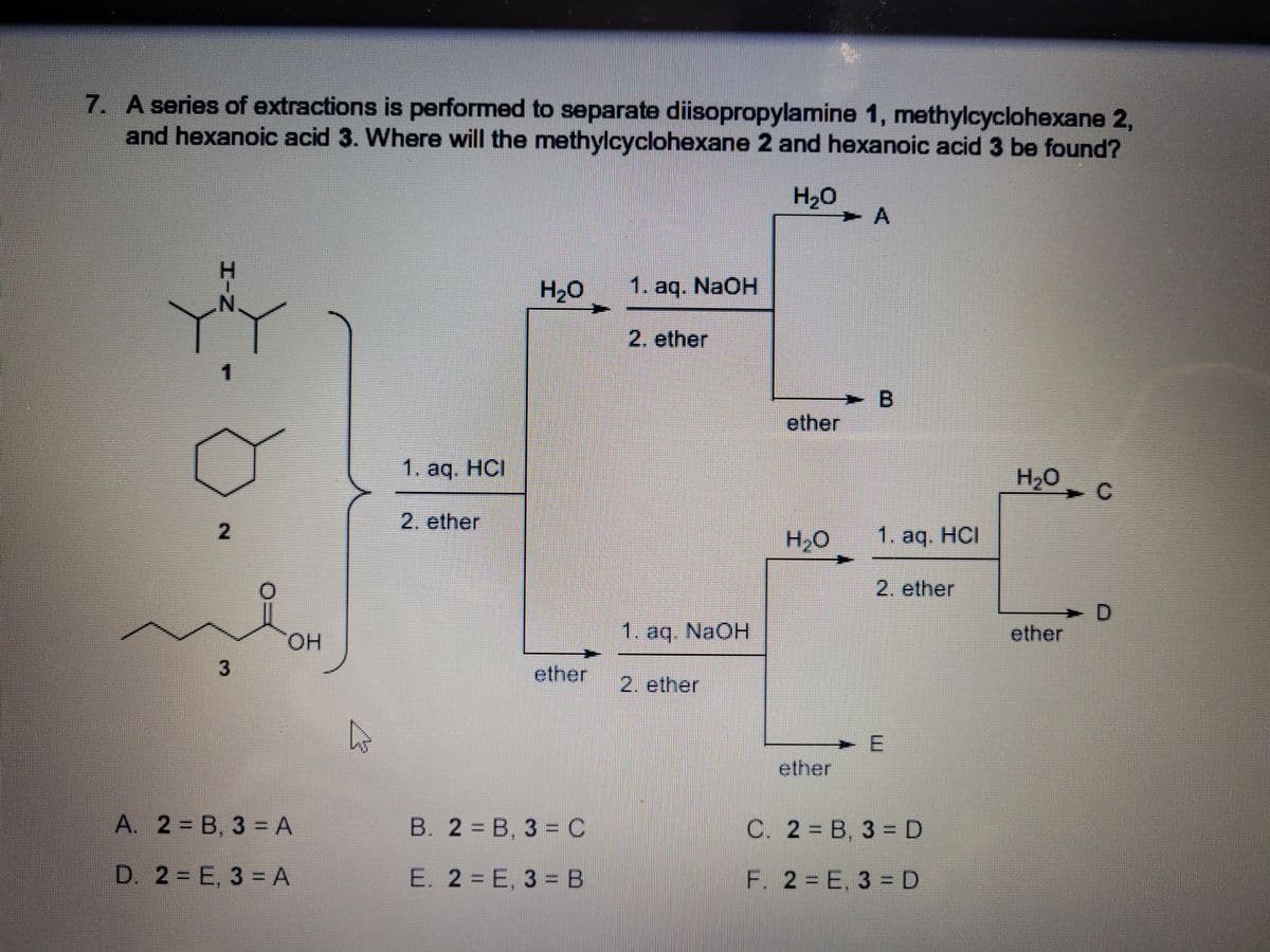 7. A series of extractions is performed to separate diisopropylamine 1, methylcyclohexane 2,
and hexanoic acid 3. Where will the methylcyclohexane 2 and hexanoic acid 3 be found?
H20
H20
1. aq. NaOH
2. ether
1.
ether
1. aq. HCI
H2O
2. ether
H2O
1. aq. HCI
2. ether
> D
ether
HO.
1. aq. NaOH
ether
2. ether
ether
A. 2 = B, 3 = A
B. 2 = B, 3 = C
C. 2 = B, 3 =D
D. 2 = E, 3 = A
E. 2 = E, 3 =B
F. 2 = E. 3 =D
エーN
3.
