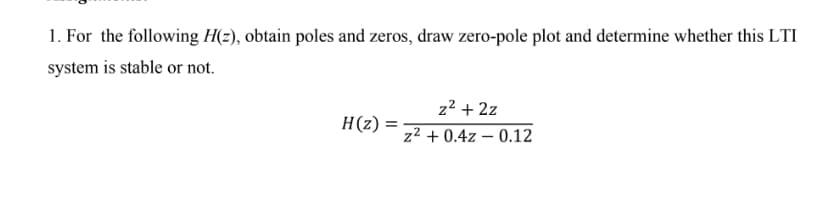 1. For the following H(z), obtain poles and zeros, draw zero-pole plot and determine whether this LTI
system is stable or not.
H(z) =
z² + 2z
z² +0.4z - 0.12