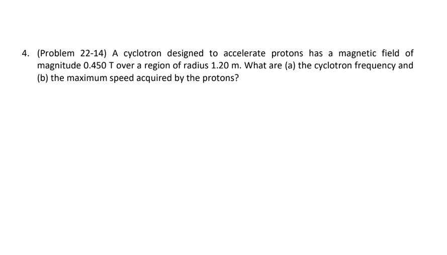 4. (Problem 22-14) A cyclotron designed to accelerate protons has a magnetic field of
magnitude 0.450 T over a region of radius 1.20 m. What are (a) the cyclotron frequency and
(b) the maximum speed acquired by the protons?