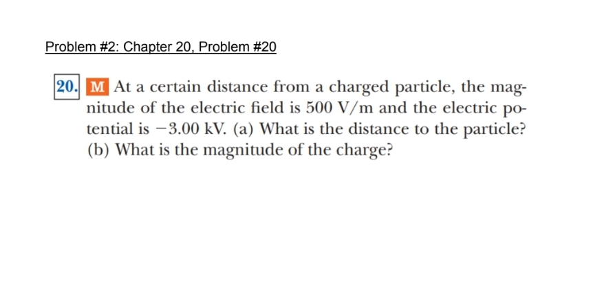 Problem #2: Chapter 20, Problem #20
20. M At a certain distance from a charged particle, the mag-
nitude of the electric field is 500 V/m and the electric po-
tential is -3.00 kV. (a) What is the distance to the particle?
(b) What is the magnitude of the charge?