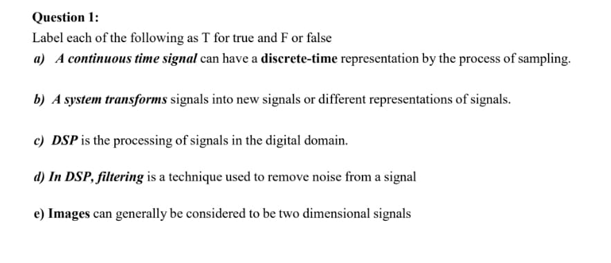 Question 1:
Label each of the following as T for true and F or false
a) A continuous time signal can have a discrete-time representation by the process of sampling.
b) A system transforms signals into new signals or different representations of signals.
c) DSP is the processing of signals in the digital domain.
d) In DSP, filtering is a technique used to remove noise from a signal
e) Images can generally be considered to be two dimensional signals