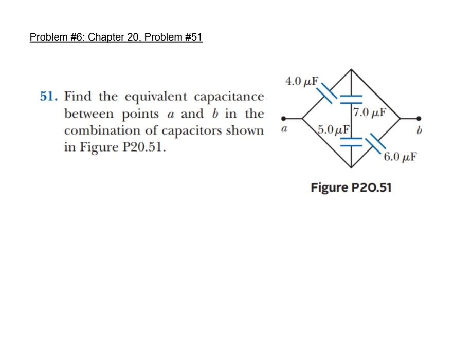 Problem #6: Chapter 20, Problem #51
51. Find the equivalent capacitance
between points a and b in the
combination of capacitors shown
in Figure P20.51.
4.0 με
a
5.0 με
7.0μF
b
' 6.0 με
Figure P20.51