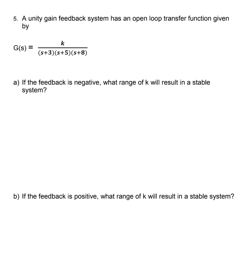 5. A unity gain feedback system has an open loop transfer function given
by
G(s) =
k
(s+3)(s+5) (s+8)
a) If the feedback is negative, what range of k will result in a stable
system?
b) If the feedback is positive, what range of k will result in a stable system?