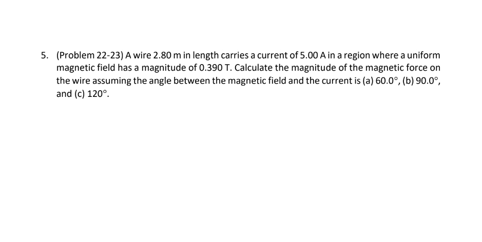5. (Problem 22-23) A wire 2.80 m in length carries a current of 5.00 A in a region where a uniform
magnetic field has a magnitude of 0.390 T. Calculate the magnitude of the magnetic force on
the wire assuming the angle between the magnetic field and the current is (a) 60.0°, (b) 90.0°,
and (c) 120°.