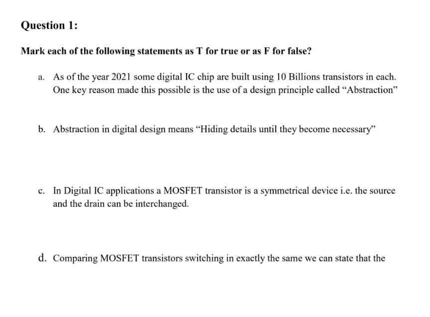 Question 1:
Mark each of the following statements as T for true or as F for false?
a. As of the year 2021 some digital IC chip are built using 10 Billions transistors in each.
One key reason made this possible is the use of a design principle called “Abstraction"
b. Abstraction in digital design means "Hiding details until they become necessary"
c. In Digital IC applications a MOSFET transistor is a symmetrical device i.e. the source
and the drain can be interchanged.
d. Comparing MOSFET transistors switching in exactly the same we can state that the
