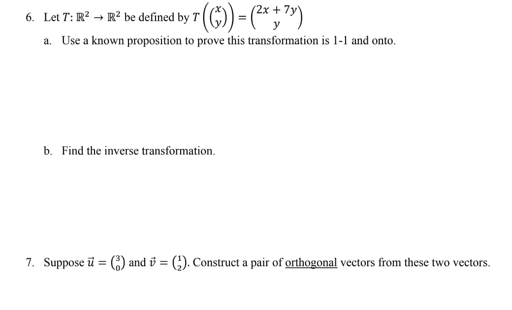 ()-*;")
'2х +
6. Let T: R?
R? be defined by T
a. Use a known proposition to prove this transformation is 1-1 and onto.
b. Find the inverse transformation.
7. Suppose ữ = () and 3 = G). Construct a pair of orthogonal vectors from these two vectors.
