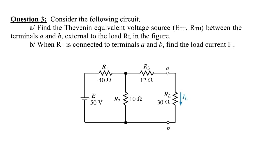 Question 3: Consider the following circuit.
al Find the Thevenin equivalent voltage source (ETH, RTH) between the
terminals a and b, external to the load RL in the figure.
b/ When RL is connected to terminals a and b, find the load current IL.
R1
R3
a
40 N
12 Ω
E
RL
R2
10 N
50 V
30 N
b
