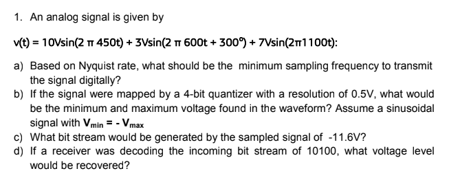 1. An analog signal is given by
v(t) = 10Vsin(2 TT 450t) + 3Vsin(2 π 600t + 300°) + 7Vsin(2T1100t):
a) Based on Nyquist rate, what should be the minimum sampling frequency to transmit
the signal digitally?
b) If the signal were mapped by a 4-bit quantizer with a resolution of 0.5V, what would
be the minimum and maximum voltage found in the waveform? Assume a sinusoidal
signal with Vmin = - Vmax
c) What bit stream would be generated by the sampled signal of -11.6V?
d) If a receiver was decoding the incoming bit stream of 10100, what voltage level
would be recovered?