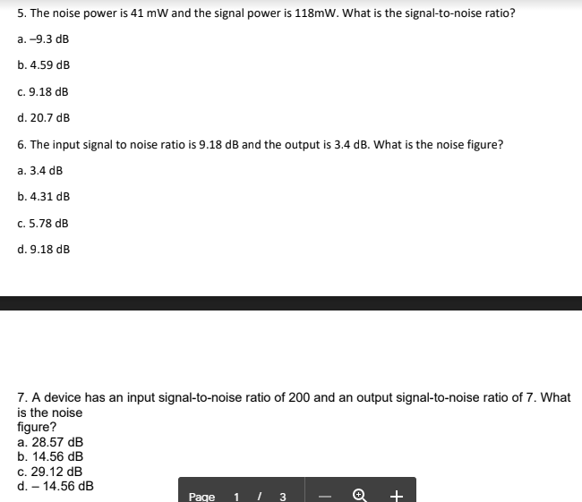 5. The noise power is 41 mW and the signal power is 118mW. What is the signal-to-noise ratio?
a.-9.3 dB
b. 4.59 dB
c. 9.18 dB
d. 20.7 dB
6. The input signal to noise ratio is 9.18 dB and the output is 3.4 dB. What is the noise figure?
a. 3.4 dB
b. 4.31 dB
c. 5.78 dB
d. 9.18 dB
7. A device has an input signal-to-noise ratio of 200 and an output signal-to-noise ratio of 7. What
is the noise
figure?
a. 28.57 dB
b. 14.56 dB
c. 29.12 dB
d. - 14.56 dB
Page
1
3
+