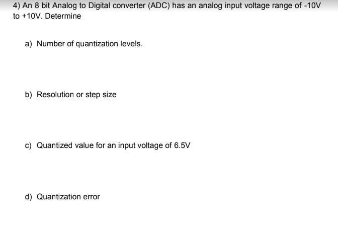 4) An 8 bit Analog to Digital converter (ADC) has an analog input voltage range of -10V
to +10V. Determine
a) Number of quantization levels.
b) Resolution or step size
c) Quantized value for an input voltage of 6.5V
d) Quantization error