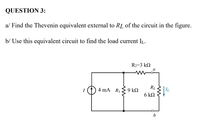 QUESTION 3:
a/ Find the Thevenin equivalent external to RL of the circuit in the figure.
b/ Use this equivalent circuit to find the load current IL.
R2=3 kQ
4 mA RI
9 k2
RL
IL
I
6 k2
b

