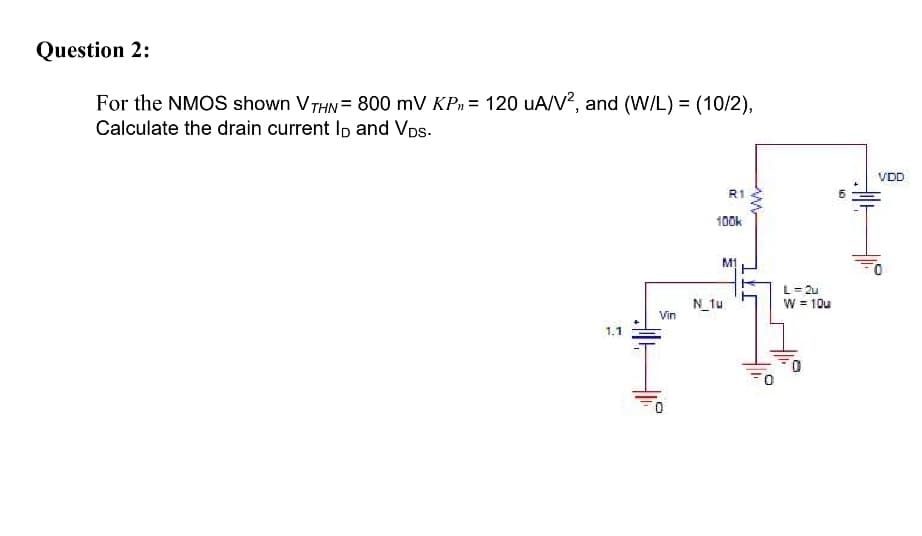 Question 2:
For the NMOS shown VTHN = 800 mV KP, = 120 uA/V?, and (W/L) = (10/2),
Calculate the drain current Ip and VDs.
VDD
R1
100k
M1
L= 2u
N_tu
Vin
W = 10u
1.1
10
